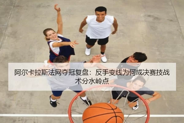 阿尔卡拉斯法网夺冠复盘：反手变线为何成决赛技战术分水岭点