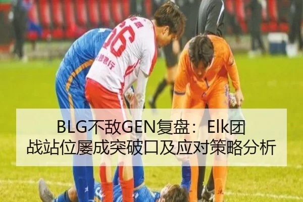 BLG不敌GEN复盘：Elk团战站位屡成突破口及应对策略分析