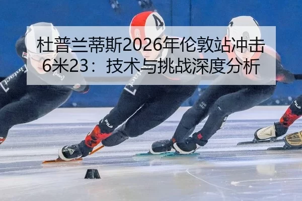 杜普兰蒂斯2026年伦敦站冲击6米23：技术与挑战深度分析