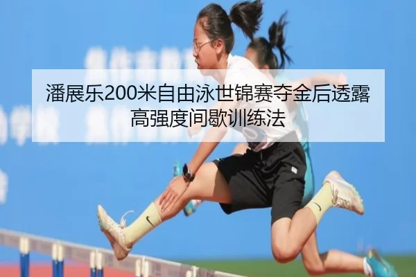 潘展乐200米自由泳世锦赛夺金后透露高强度间歇训练法